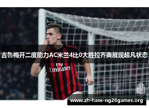 吉鲁梅开二度助力AC米兰4比0大胜拉齐奥展现超凡状态