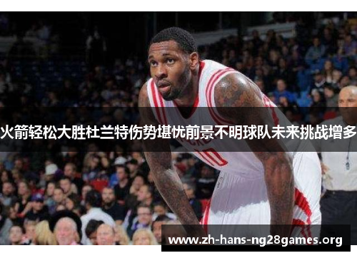 火箭轻松大胜杜兰特伤势堪忧前景不明球队未来挑战增多