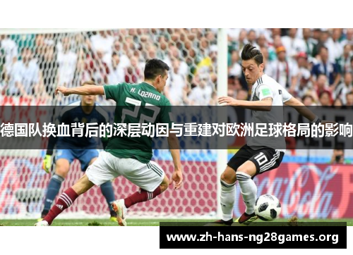 德国队换血背后的深层动因与重建对欧洲足球格局的影响 德国队换血背后的深层动因与重建对欧洲足球格局的影响