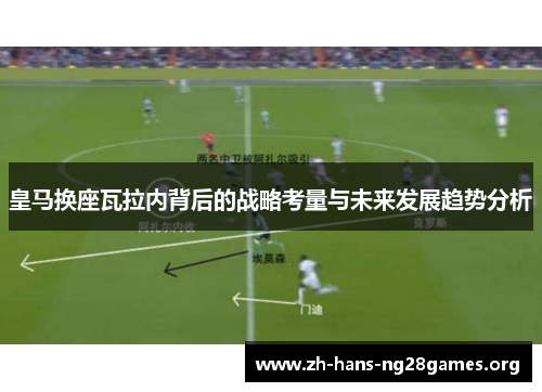 皇马换座瓦拉内背后的战略考量与未来发展趋势分析 皇马换座瓦拉内背后的战略考量与未来发展趋势分析